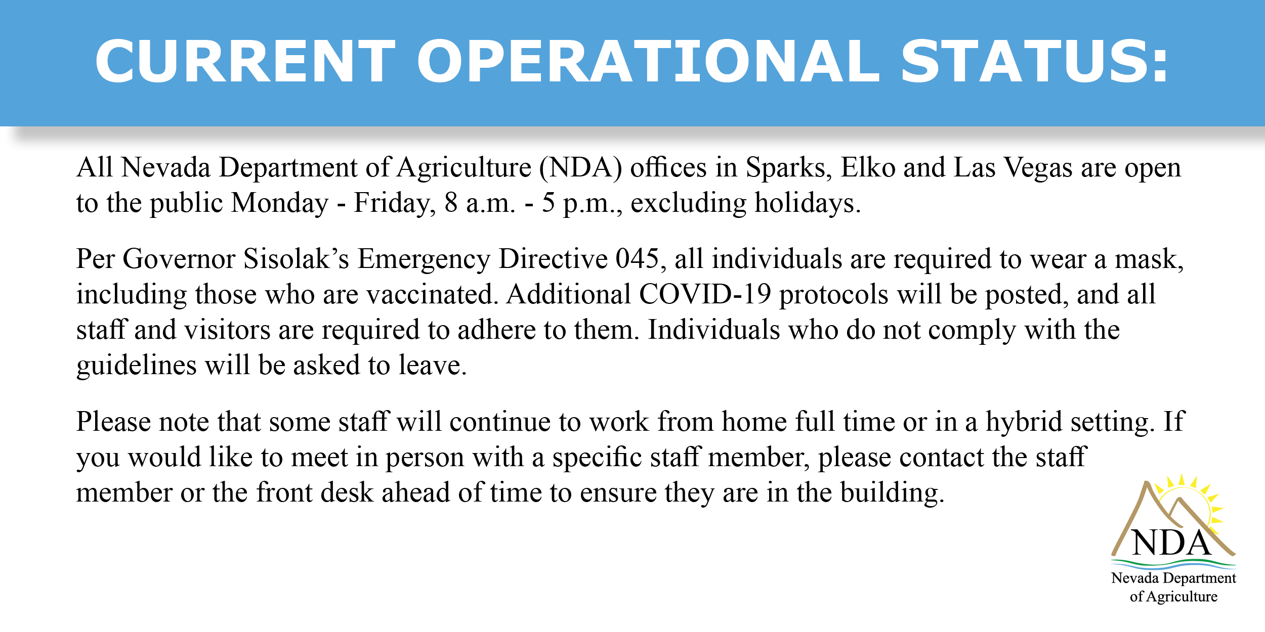 Current Operational Status: All Nevada Department of Agriculture (NDA) offices in Sparks, Elko and Las Vegas are now open to the public Monday - Friday, 8 a.m. - 5 p.m., excluding holidays. Per Governor Sisolak’s Emergency Directive 045, all individuals are required to wear a mask, including those who are vaccinated. Additional COVID-19 protocols will be posted, and all staff and visitors are required to adhere to them. Individuals who do not comply with the guidelines will be asked to leave. Please note that some staff will continue to work from home full time or in a hybrid setting. If you would like to meet in person with a specific staff member, please contact the staff member or the front desk ahead of time to ensure they are in the building.
